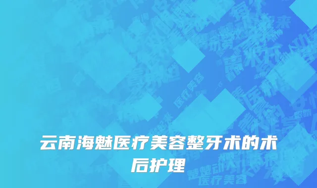 云南海魅医疗美容整牙术的术后护理