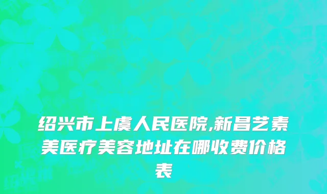 绍兴市上虞人民医院,新昌艺素美医疗美容地址在哪收费价格表