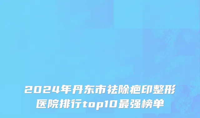 2024年丹东市祛除疤印整形医院排行top10最强榜单