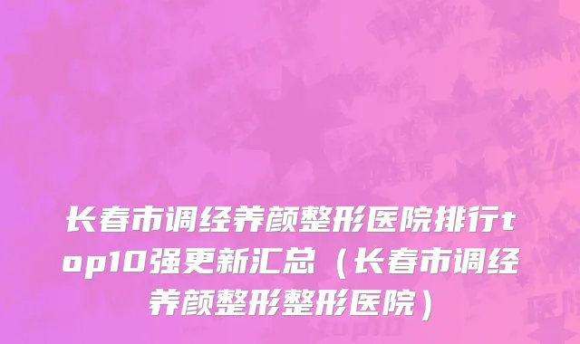 长春市调经养颜整形医院排行top10强更新汇总（长春市调经养颜整形整形医院）