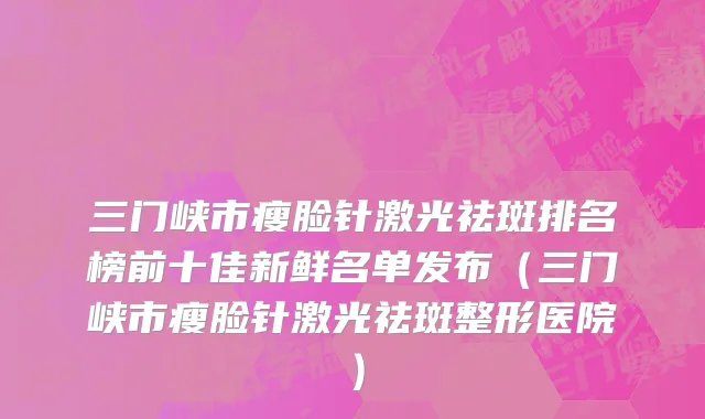 三门峡市瘦脸针激光祛斑排名榜前十佳新鲜名单发布（三门峡市瘦脸针激光祛斑整形医院）