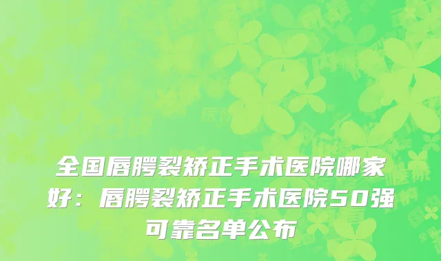 全国唇腭裂矫正手术医院哪家好：唇腭裂矫正手术医院50强可靠名单公布