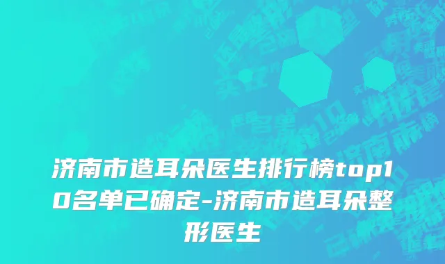 济南市造耳朵医生排行榜top10名单已确定-济南市造耳朵整形医生