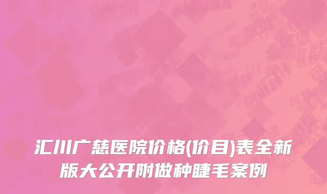汇川广慈医院价格(价目)表全新版大公开附做种睫毛案例