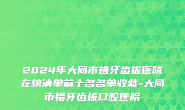 2024年大同市错牙齿拔医院在榜清单前十名名单收藏-大同市错牙齿拔口腔医院