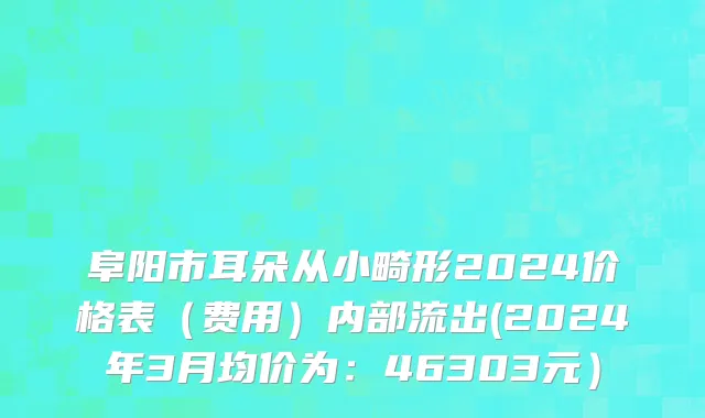 阜阳市耳朵从小畸形2024价格表（费用）内部流出(2024年3月均价为：46303元）