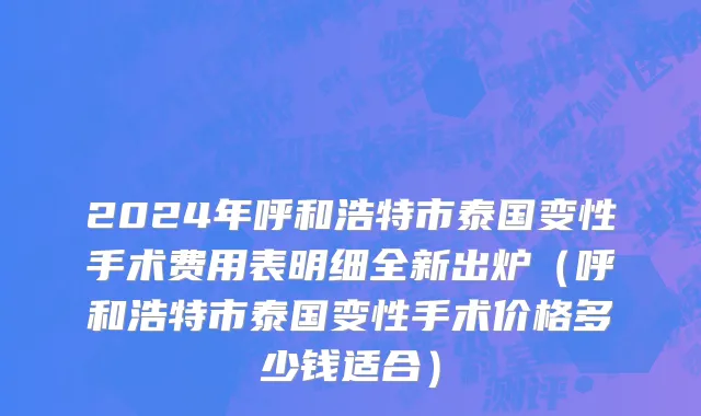 2024年呼和浩特市泰国变性手术费用表明细全新出炉（呼和浩特市泰国变性手术价格多少钱适合）