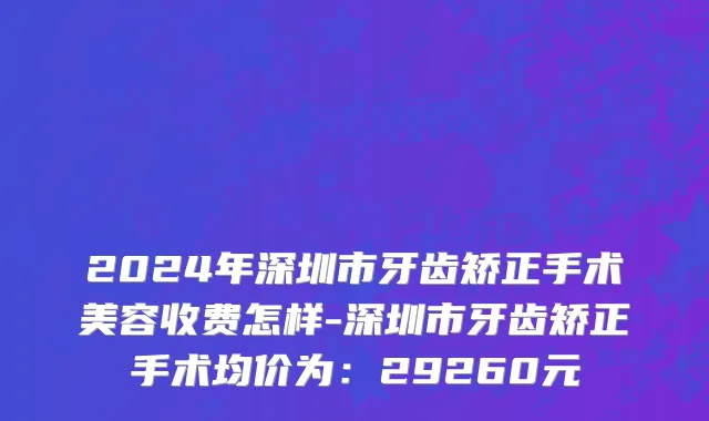 2024年深圳市牙齿矫正手术美容收费怎样-深圳市牙齿矫正手术均价为：29260元