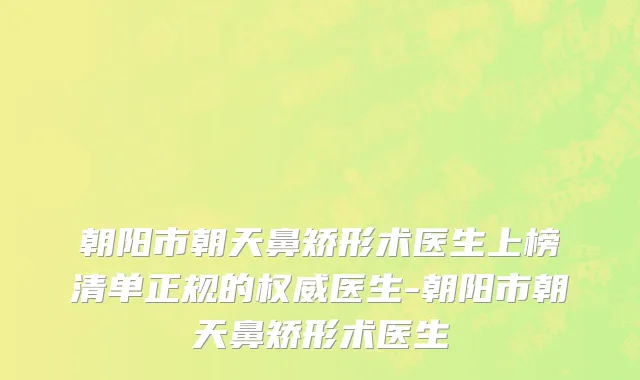 朝阳市朝天鼻矫形术医生上榜清单正规的权威医生-朝阳市朝天鼻矫形术医生