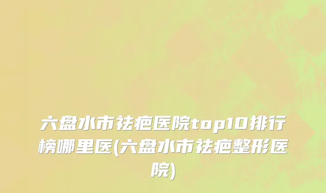 六盘水市祛疤医院top10排行榜哪里医(六盘水市祛疤整形医院)