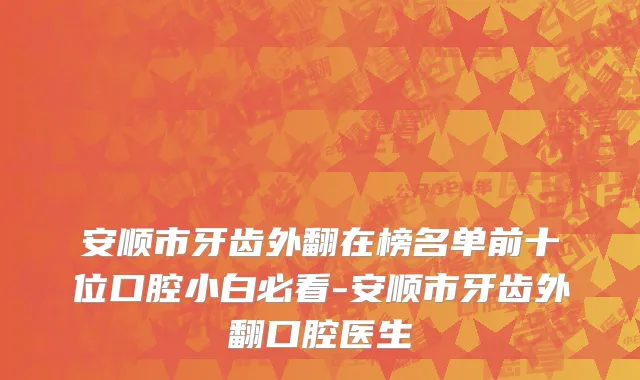 安顺市牙齿外翻在榜名单前十位口腔小白必看-安顺市牙齿外翻口腔医生