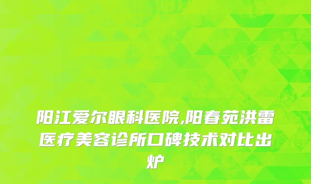 阳江爱尔眼科医院,阳春苑洪雷医疗美容诊所口碑技术对比出炉