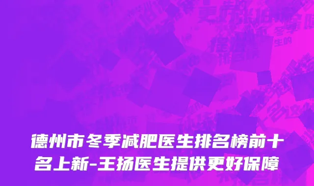 德州市冬季减肥医生排名榜前十名上新-王扬医生提供更好保障
