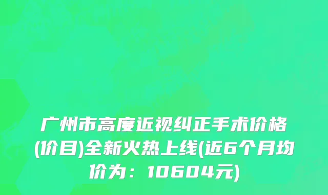 广州市高度近视纠正手术价格(价目)全新火热上线(近6个月均价为：10604元)