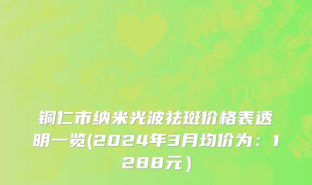 铜仁市纳米光波祛斑价格表透明一览(2024年3月均价为：1288元）