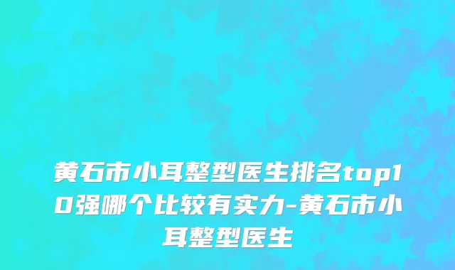 黄石市小耳整型医生排名top10强哪个比较有实力-黄石市小耳整型医生