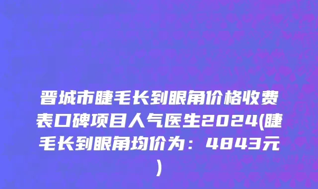 晋城市睫毛长到眼角价格收费表口碑项目人气医生2024(睫毛长到眼角均价为：4843元)