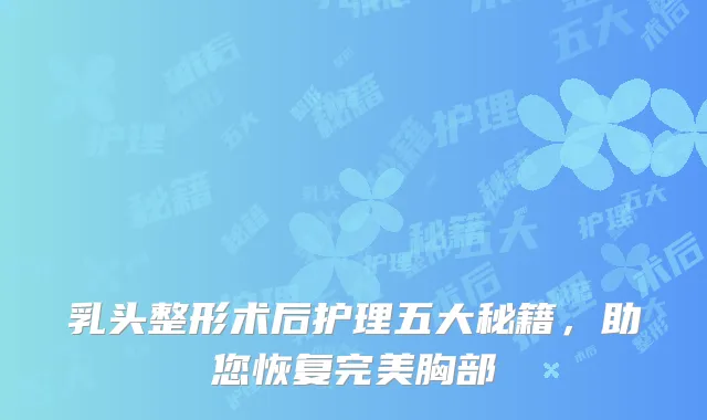 乳头整形术后护理五大秘籍，助您恢复完美胸部