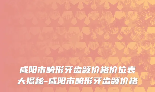 咸阳市畸形牙齿颌价格价位表大揭秘-咸阳市畸形牙齿颌价格