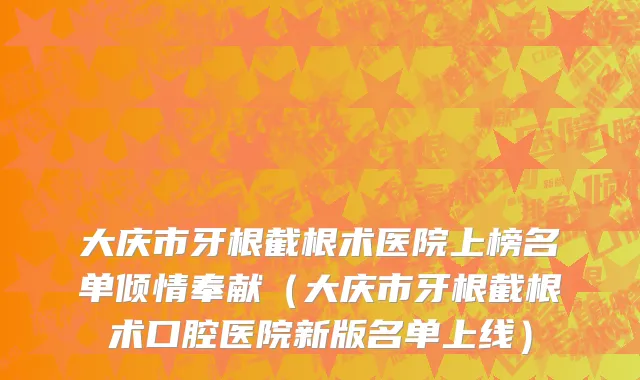 大庆市牙根截根术医院上榜名单倾情奉献（大庆市牙根截根术口腔医院新版名单上线）