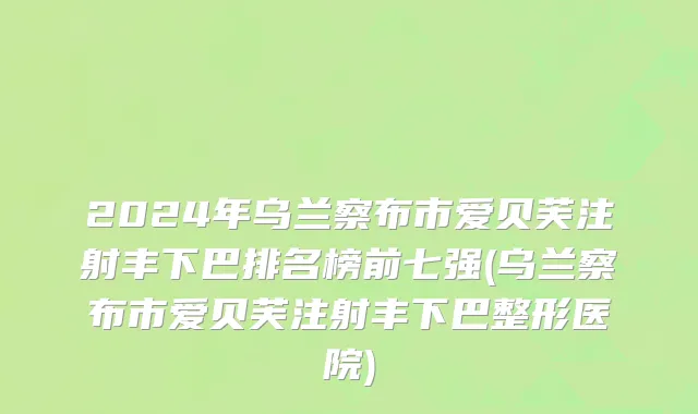 2024年乌兰察布市爱贝芙注射丰下巴排名榜前七强(乌兰察布市爱贝芙注射丰下巴整形医院)