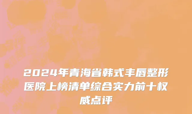 2024年青海省韩式丰唇整形医院上榜清单综合实力前十权威点评