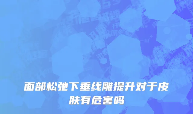 面部松弛下垂线雕提升对于皮肤有危害吗