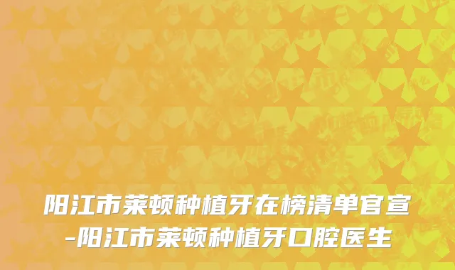 阳江市莱顿种植牙在榜清单官宣-阳江市莱顿种植牙口腔医生