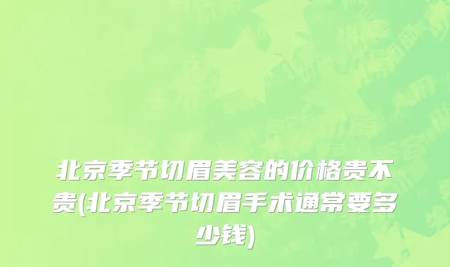 北京季节切眉美容的价格贵不贵(北京季节切眉手术通常要多少钱)