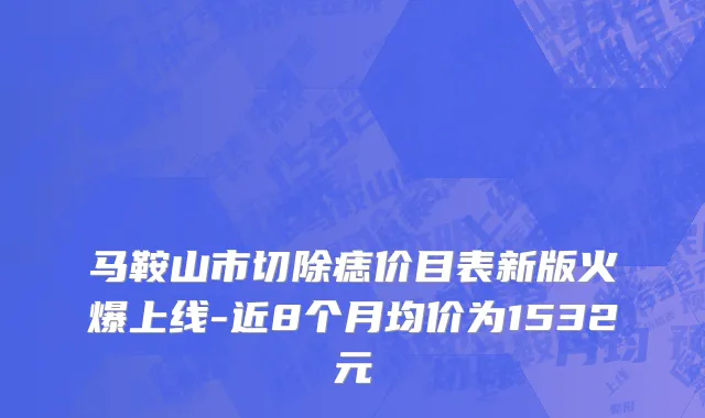 马鞍山市切除痣价目表新版火爆上线-近8个月均价为1532元