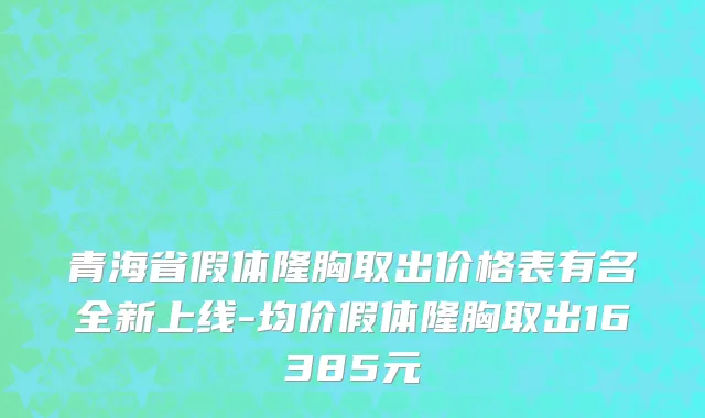 青海省假体隆胸取出价格表有名全新上线-均价假体隆胸取出16385元