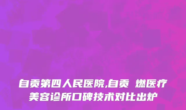 自贡第四人民医院,自贡玥燃医疗美容诊所口碑技术对比出炉