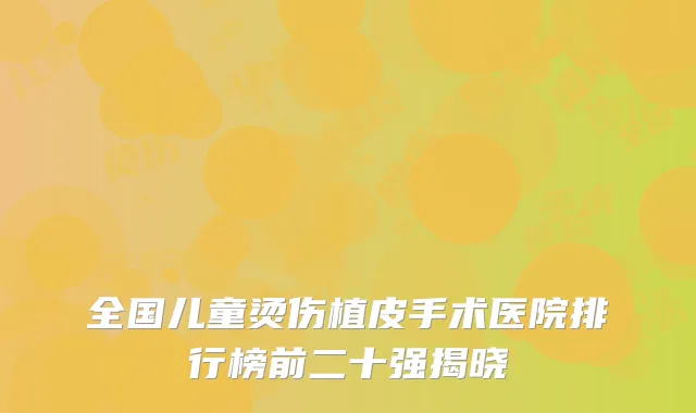 全国儿童烫伤植皮手术医院排行榜前二十强揭晓