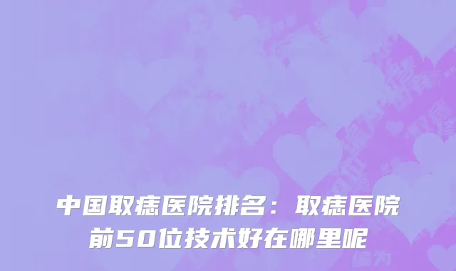 中国取痣医院排名：取痣医院前50位技术好在哪里呢