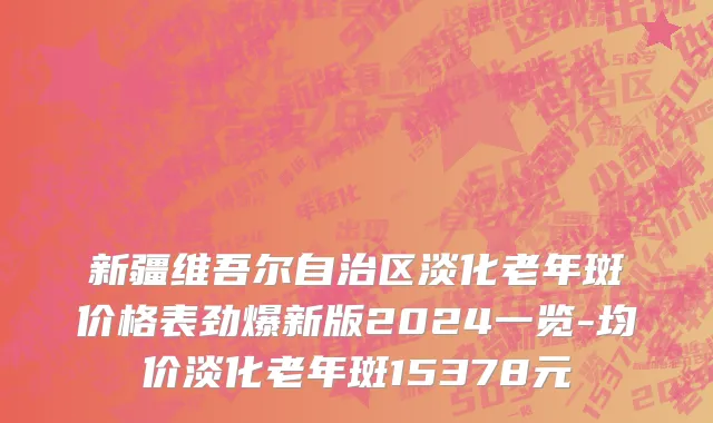 新疆维吾尔自治区淡化老年斑价格表劲爆新版2024一览-均价淡化老年斑15378元