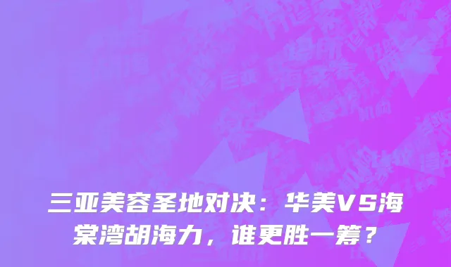 三亚美容圣地对决：华美VS海棠湾胡海力，谁更胜一筹？