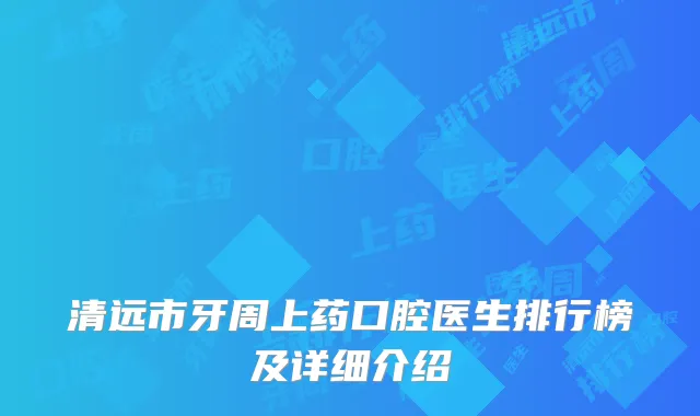 清远市牙周上药口腔医生排行榜及详细介绍