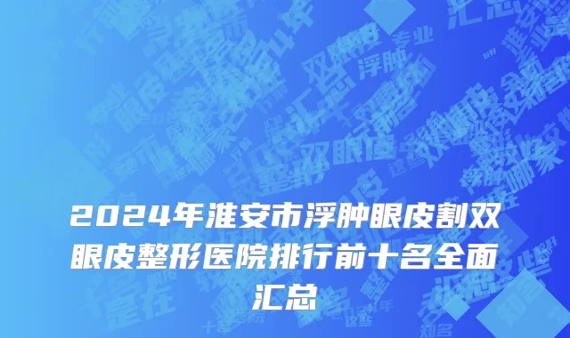 2024年淮安市浮肿眼皮割双眼皮整形医院排行前十名全面汇总