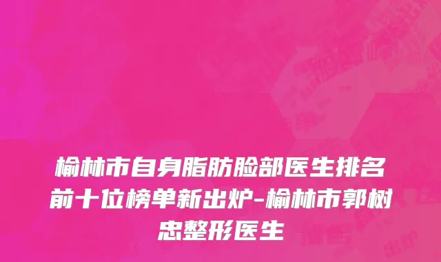 榆林市自身脂肪脸部医生排名前十位榜单新出炉-榆林市郭树忠整形医生