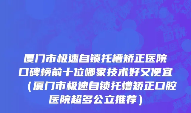 厦门市极速自锁托槽矫正医院口碑榜前十位哪家技术好又便宜（厦门市极速自锁托槽矫正口腔医院超多公立推荐）
