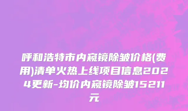 呼和浩特市内窥镜除皱价格(费用)清单火热上线项目信息2024更新-均价内窥镜除皱15211元