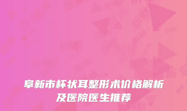 阜新市杯状耳整形术价格解析及医院医生推荐