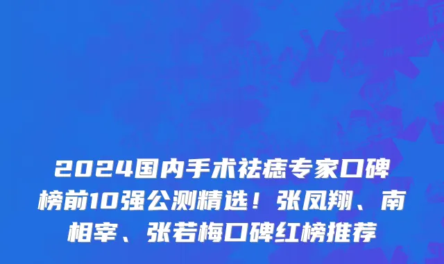 2024国内手术祛痣专家口碑榜前10强公测精选!张凤翔、南相宰、张若梅口碑红榜推荐