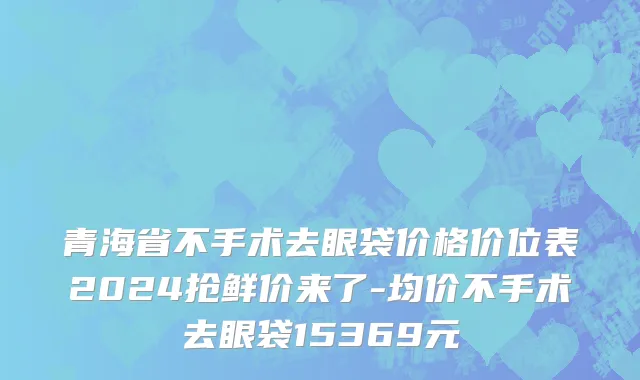 青海省不手术去眼袋价格价位表2024抢鲜价来了-均价不手术去眼袋15369元
