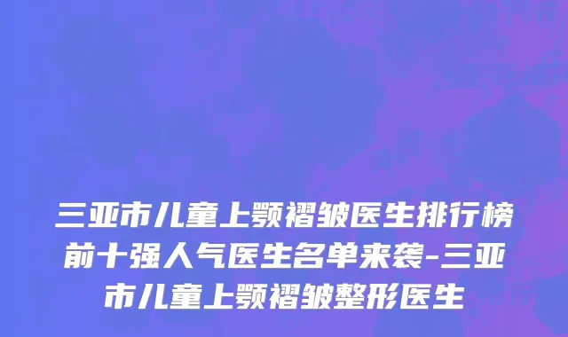 三亚市儿童上颚褶皱医生排行榜前十强人气医生名单来袭-三亚市儿童上颚褶皱整形医生