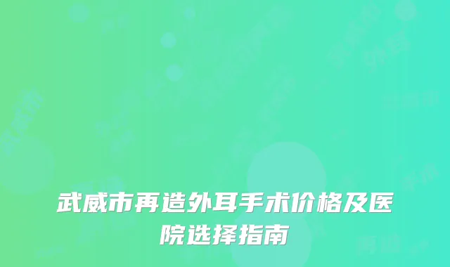 武威市再造外耳手术价格及医院选择指南