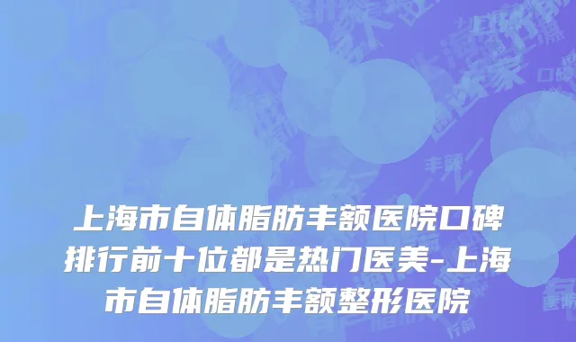 上海市自体脂肪丰额医院口碑排行前十位都是热门医美-上海市自体脂肪丰额整形医院