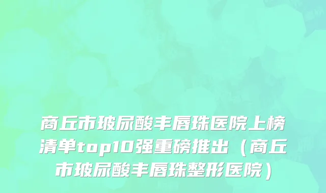 商丘市玻尿酸丰唇珠医院上榜清单top10强重磅推出（商丘市玻尿酸丰唇珠整形医院）