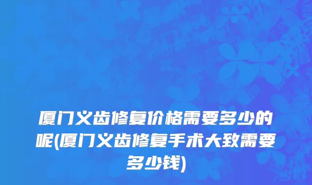 厦门义齿修复价格需要多少的呢(厦门义齿修复手术大致需要多少钱)