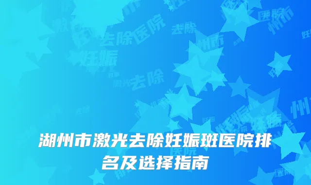 湖州市激光去除妊娠斑医院排名及选择指南